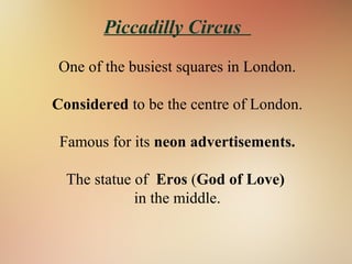 Piccadilly Circus
One of the busiest squares in London.
Considered to be the centre of London.
Famous for its neon advertisements.
The statue of Eros (God of Love)
in the middle.
 