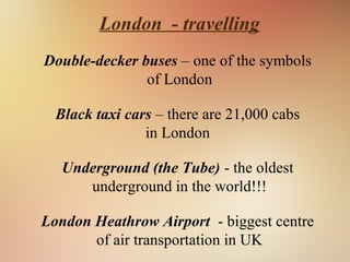 London - travelling
Double-decker buses – one of the symbols
of London
Black taxi cars – there are 21,000 cabs
in London
Underground (the Tube) - the oldest
underground in the world!!!
London Heathrow Airport - biggest centre
of air transportation in UK
 