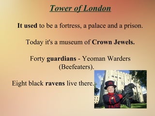 Tower of London
It used to be a fortress, a palace and a prison.
Today it's a museum of Crown Jewels.
Forty guardians - Yeoman Warders
(Beefeaters).
Eight black ravens live there.
 