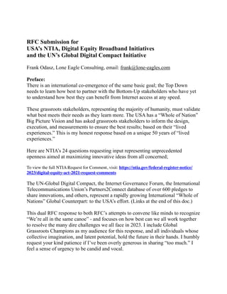 RFC Submission for
USA’s NTIA, Digital Equity Broadband Initiatives
and the UN’s Global Digital Compact Initiative
Frank Odasz, Lone Eagle Consulting, email: frank@lone-eagles.com
Preface:
There is an international co-emergence of the same basic goal; the Top Down
needs to learn how best to partner with the Bottom-Up stakeholders who have yet
to understand how best they can benefit from Internet access at any speed.
These grassroots stakeholders, representing the majority of humanity, must validate
what best meets their needs as they learn more. The USA has a “Whole of Nation”
Big Picture Vision and has asked grassroots stakeholders to inform the design,
execution, and measurements to ensure the best results; based on their “lived
experiences.” This is my honest response based on a unique 50 years of “lived
experiences.”
Here are NTIA’s 24 questions requesting input representing unprecedented
openness aimed at maximizing innovative ideas from all concerned;
To view the full NTIA Request for Comment, visit: https://ntia.gov/federal-register-notice/
2023/digital-equity-act-2021-request-comments
The UN-Global Digital Compact, the Internet Governance Forum, the International
Telecommunications Union’s Partners2Connect database of over 600 pledges to
share innovations, and others, represent a rapidly growing International “Whole of
Nations” Global Counterpart: to the USA’s effort. (Links at the end of this doc.)
This dual RFC response to both RFC’s attempts to convene like minds to recognize
“We’re all in the same canoe” - and focuses on how best can we all work together
to resolve the many dire challenges we all face in 2023. I include Global
Grassroots Champions as my audience for this response, and all individuals whose
collective imagination, and latent potential, hold the future in their hands. I humbly
request your kind patience if I’ve been overly generous in sharing “too much.” I
feel a sense of urgency to be candid and vocal.
 