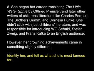 8. She began her career translating The Little
Water Sprite by Ottfried Preusler, and later other
writers of childrens’ literature like Charles Perrault,
The Brothers Grimm, and Cornelia Funke. She
didn’t stick with just childrens’ literature, and was
responsible for introducing WG Sebald, Stefan
Zweig, and Franz Kafka to an English audience.
However, her crowning achievements came in
something slightly different.
Identify her, and tell us what she is most famous
for.
 