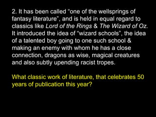 2. It has been called “one of the wellsprings of
fantasy literature”, and is held in equal regard to
classics like Lord of the Rings & The Wizard of Oz.
It introduced the idea of “wizard schools”, the idea
of a talented boy going to one such school &
making an enemy with whom he has a close
connection, dragons as wise, magical creatures
and also subtly upending racist tropes.
What classic work of literature, that celebrates 50
years of publication this year?
 