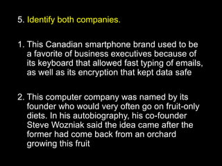 Name these brands that share
their names with fruits
5. Identify both companies.
1. This Canadian smartphone brand used to be
a favorite of business executives because of
its keyboard that allowed fast typing of emails,
as well as its encryption that kept data safe
2. This computer company was named by its
founder who would very often go on fruit-only
diets. In his autobiography, his co-founder
Steve Wozniak said the idea came after the
former had come back from an orchard
growing this fruit
 
