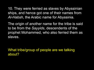 10. They were ferried as slaves by Abyssinian
ships, and hence got one of their names from
Al-Habsh, the Arabic name for Abyssinia.
The origin of another name for the tribe is said
to be from the Sayyids, descendents of the
prophet Mohammed, who also ferried them as
slaves.
What tribe/group of people are we talking
about?
 