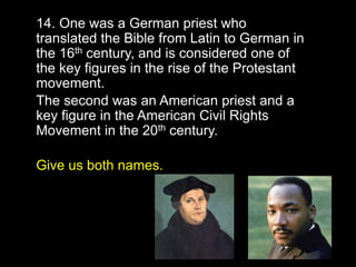 19
14. One was a German priest who
translated the Bible from Latin to German in
the 16th century, and is considered one of
the key figures in the rise of the Protestant
movement.
The second was an American priest and a
key figure in the American Civil Rights
Movement in the 20th century.
Give us both names.
 