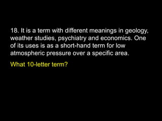 18. It is a term with different meanings in geology,
weather studies, psychiatry and economics. One
of its uses is as a short-hand term for low
atmospheric pressure over a specific area.
What 10-letter term?
 