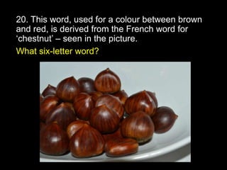 20. This word, used for a colour between brown
and red, is derived from the French word for
‘chestnut’ – seen in the picture.
What six-letter word?
 