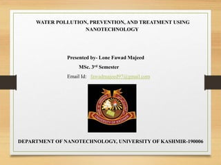 WATER POLLUTION, PREVENTION, AND TREATMENT USING
NANOTECHNOLOGY
Presented by- Lone Fawad Majeed
MSc. 3rd Semester
Email Id: fawadmajeed97@gmail.com
DEPARTMENT OF NANOTECHNOLOGY, UNIVERSITY OF KASHMIR-190006
 