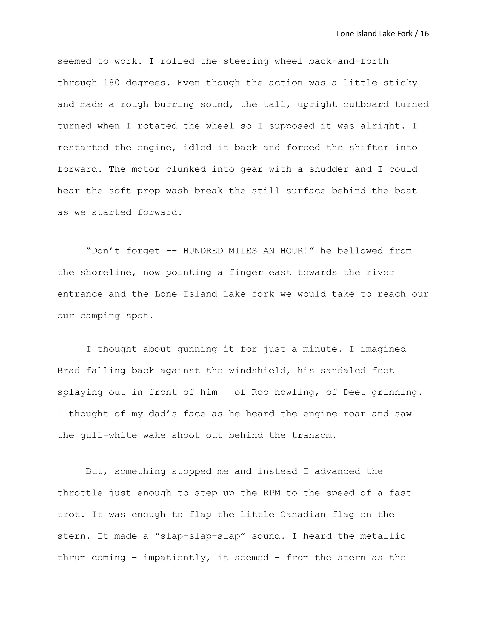 Lone Island Lake Fork / 16
seemed to work. I rolled the steering wheel back-and-forth
through 180 degrees. Even though the action was a little sticky
and made a rough burring sound, the tall, upright outboard turned
turned when I rotated the wheel so I supposed it was alright. I
restarted the engine, idled it back and forced the shifter into
forward. The motor clunked into gear with a shudder and I could
hear the soft prop wash break the still surface behind the boat
as we started forward.
“Don’t forget -- HUNDRED MILES AN HOUR!” he bellowed from
the shoreline, now pointing a finger east towards the river
entrance and the Lone Island Lake fork we would take to reach our
our camping spot.
I thought about gunning it for just a minute. I imagined
Brad falling back against the windshield, his sandaled feet
splaying out in front of him - of Roo howling, of Deet grinning.
I thought of my dad’s face as he heard the engine roar and saw
the gull-white wake shoot out behind the transom.
But, something stopped me and instead I advanced the
throttle just enough to step up the RPM to the speed of a fast
trot. It was enough to flap the little Canadian flag on the
stern. It made a “slap-slap-slap” sound. I heard the metallic
thrum coming - impatiently, it seemed - from the stern as the
 