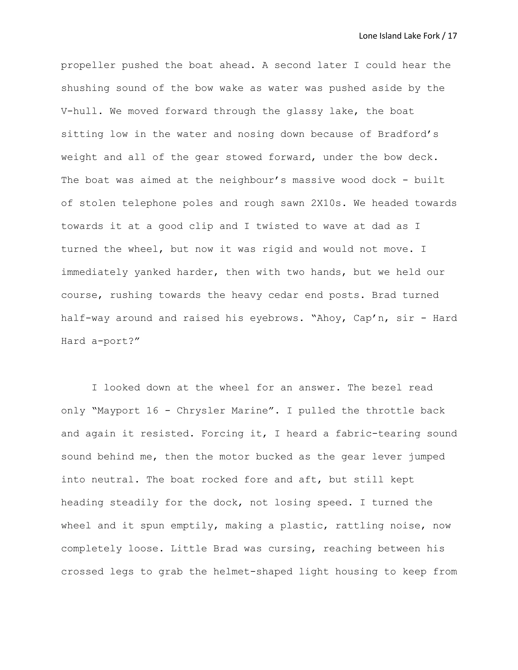Lone Island Lake Fork / 17
propeller pushed the boat ahead. A second later I could hear the
shushing sound of the bow wake as water was pushed aside by the
V-hull. We moved forward through the glassy lake, the boat
sitting low in the water and nosing down because of Bradford’s
weight and all of the gear stowed forward, under the bow deck.
The boat was aimed at the neighbour’s massive wood dock - built
of stolen telephone poles and rough sawn 2X10s. We headed towards
towards it at a good clip and I twisted to wave at dad as I
turned the wheel, but now it was rigid and would not move. I
immediately yanked harder, then with two hands, but we held our
course, rushing towards the heavy cedar end posts. Brad turned
half-way around and raised his eyebrows. “Ahoy, Cap’n, sir - Hard
Hard a-port?”
I looked down at the wheel for an answer. The bezel read
only “Mayport 16 - Chrysler Marine”. I pulled the throttle back
and again it resisted. Forcing it, I heard a fabric-tearing sound
sound behind me, then the motor bucked as the gear lever jumped
into neutral. The boat rocked fore and aft, but still kept
heading steadily for the dock, not losing speed. I turned the
wheel and it spun emptily, making a plastic, rattling noise, now
completely loose. Little Brad was cursing, reaching between his
crossed legs to grab the helmet-shaped light housing to keep from
 