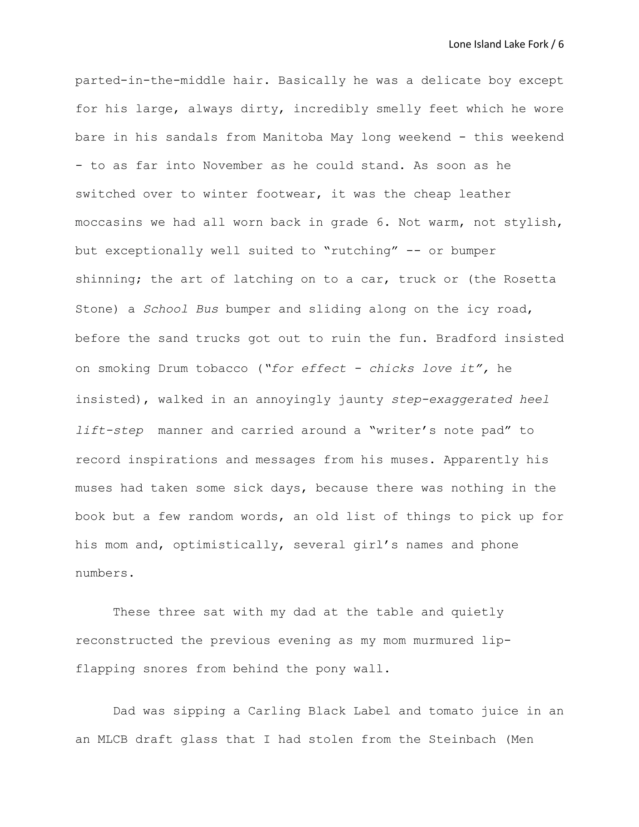Lone Island Lake Fork / 6
parted-in-the-middle hair. Basically he was a delicate boy except
for his large, always dirty, incredibly smelly feet which he wore
bare in his sandals from Manitoba May long weekend - this weekend
- to as far into November as he could stand. As soon as he
switched over to winter footwear, it was the cheap leather
moccasins we had all worn back in grade 6. Not warm, not stylish,
but exceptionally well suited to “rutching” -- or bumper
shinning; the art of latching on to a car, truck or (the Rosetta
Stone) a School Bus bumper and sliding along on the icy road,
before the sand trucks got out to ruin the fun. Bradford insisted
on smoking Drum tobacco (“for effect - chicks love it”, he
insisted), walked in an annoyingly jaunty step-exaggerated heel
lift-step manner and carried around a “writer’s note pad” to
record inspirations and messages from his muses. Apparently his
muses had taken some sick days, because there was nothing in the
book but a few random words, an old list of things to pick up for
his mom and, optimistically, several girl’s names and phone
numbers.
These three sat with my dad at the table and quietly
reconstructed the previous evening as my mom murmured lip-
flapping snores from behind the pony wall.
Dad was sipping a Carling Black Label and tomato juice in an
an MLCB draft glass that I had stolen from the Steinbach (Men
 
