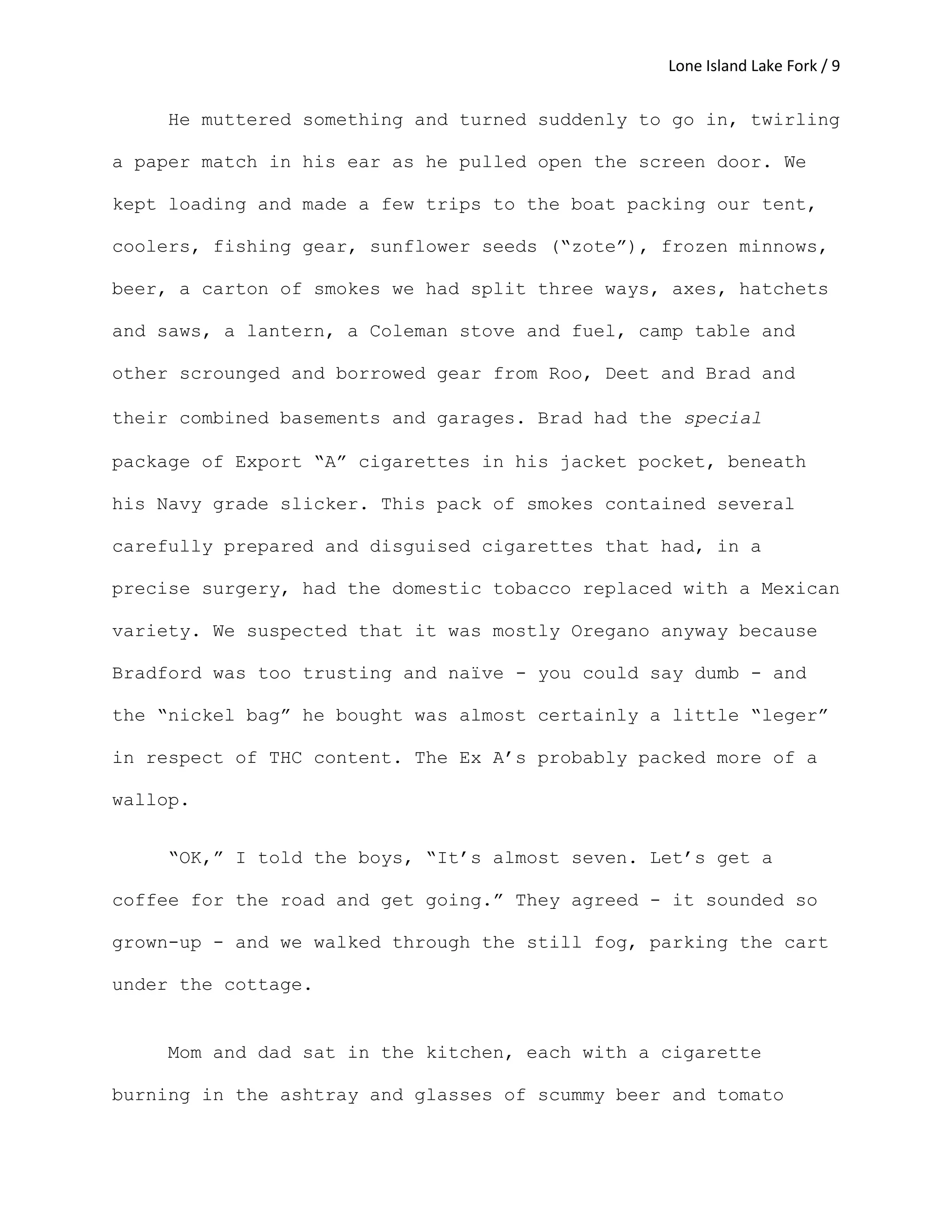 Lone Island Lake Fork / 9
He muttered something and turned suddenly to go in, twirling
a paper match in his ear as he pulled open the screen door. We
kept loading and made a few trips to the boat packing our tent,
coolers, fishing gear, sunflower seeds (“zote”), frozen minnows,
beer, a carton of smokes we had split three ways, axes, hatchets
and saws, a lantern, a Coleman stove and fuel, camp table and
other scrounged and borrowed gear from Roo, Deet and Brad and
their combined basements and garages. Brad had the special
package of Export “A” cigarettes in his jacket pocket, beneath
his Navy grade slicker. This pack of smokes contained several
carefully prepared and disguised cigarettes that had, in a
precise surgery, had the domestic tobacco replaced with a Mexican
variety. We suspected that it was mostly Oregano anyway because
Bradford was too trusting and naïve - you could say dumb - and
the “nickel bag” he bought was almost certainly a little “leger”
in respect of THC content. The Ex A’s probably packed more of a
wallop.
“OK,” I told the boys, “It’s almost seven. Let’s get a
coffee for the road and get going.” They agreed - it sounded so
grown-up - and we walked through the still fog, parking the cart
under the cottage.
Mom and dad sat in the kitchen, each with a cigarette
burning in the ashtray and glasses of scummy beer and tomato
 