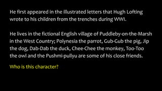 He first appeared in the illustrated letters that Hugh Lofting
wrote to his children from the trenches during WWI.
He lives in the fictional English village of Puddleby-on-the-Marsh
in the West Country; Polynesia the parrot, Gub-Gub the pig, Jip
the dog, Dab-Dab the duck, Chee-Chee the monkey, Too-Too
the owl and the Pushmi-pullyu are some of his close friends.
Who is this character?
 