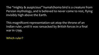 The “mighty & auspicious” humah/homa bird is a creature from
Persian mythology, and is believed to never come to rest, flying
invisibly high above the Earth.
This magnificent representation sat atop the throne of an
Indian ruler, until it was ransacked by British forces in a final
war in 1799.
Which ruler?
 
