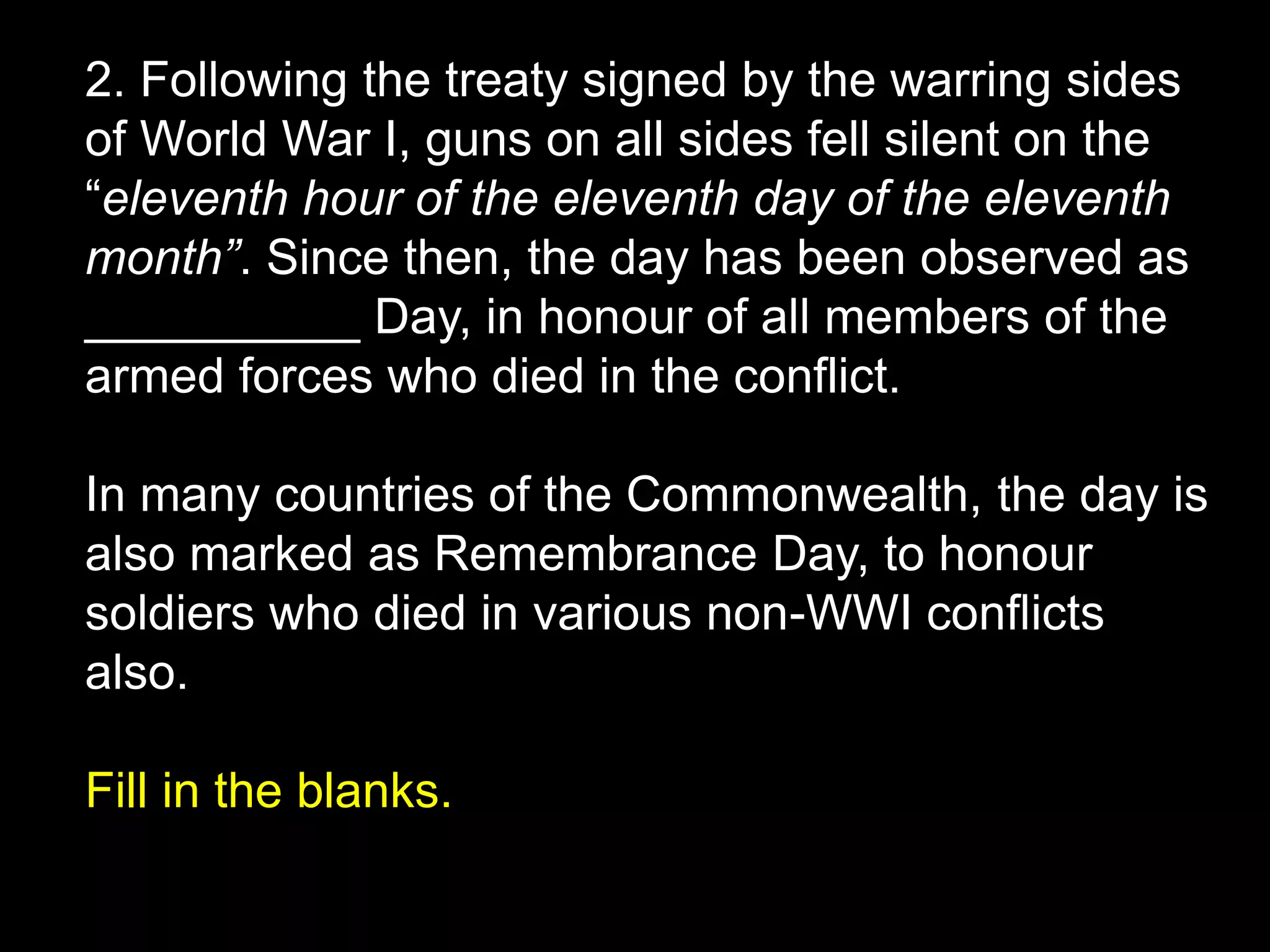 2. Following the treaty signed by the warring sides
of World War I, guns on all sides fell silent on the
“eleventh hour of the eleventh day of the eleventh
month”. Since then, the day has been observed as
__________ Day, in honour of all members of the
armed forces who died in the conflict.
In many countries of the Commonwealth, the day is
also marked as Remembrance Day, to honour
soldiers who died in various non-WWI conflicts
also.
Fill in the blanks.
 