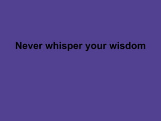 Never whisper your wisdom 