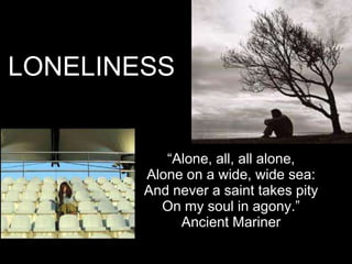 LONELINESS


           “Alone, all, all alone,
        Alone on a wide, wide sea:
        And never a saint takes pity
          On my soul in agony.”
             Ancient Mariner
 