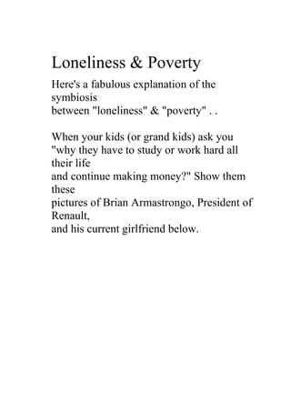 Loneliness & Poverty
Here's a fabulous explanation of the
symbiosis
between "loneliness" & "poverty" . .

When your kids (or grand kids) ask you
"why they have to study or work hard all
their life
and continue making money?" Show them
these
pictures of Brian Armastrongo, President of
Renault,
and his current girlfriend below.
 