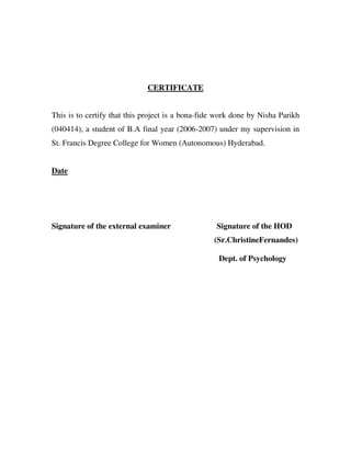 CERTIFICATE


This is to certify that this project is a bona-fide work done by Nisha Parikh
(040414), a student of B.A final year (2006-2007) under my supervision in
St. Francis Degree College for Women (Autonomous) Hyderabad.


Date




Signature of the external examiner                 Signature of the HOD
                                                  (Sr.ChristineFernandes)

                                                   Dept. of Psychology
 