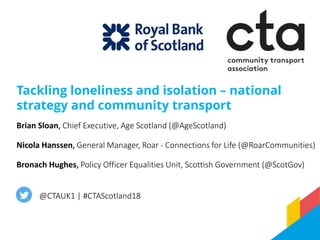 Tackling loneliness and isolation – national
strategy and community transport
@CTAUK1 | #CTAScotland18
Brian Sloan, Chief Executive, Age Scotland (@AgeScotland)
Nicola Hanssen, General Manager, Roar - Connections for Life (@RoarCommunities)
Bronach Hughes, Policy Officer Equalities Unit, Scottish Government (@ScotGov)
 