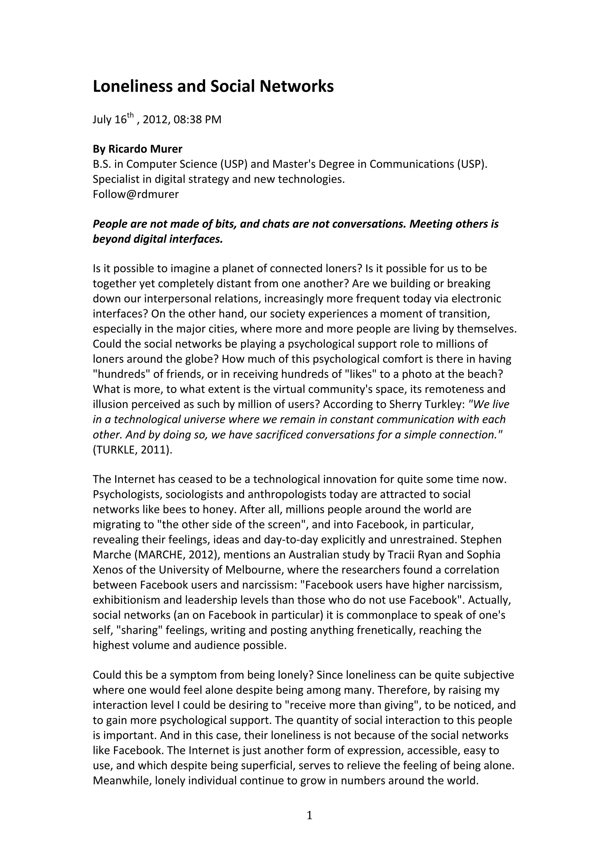 Loneliness	
  and	
  Social	
  Networks	
  
July	
  16th	
  ,	
  2012,	
  08:38	
  PM	
  	
  

By	
  Ricardo	
  Murer	
  
B.S.	
  in	
  Computer	
  Science	
  (USP)	
  and	
  Master's	
  Degree	
  in	
  Communications	
  (USP).	
  
Specialist	
  in	
  digital	
  strategy	
  and	
  new	
  technologies.	
  
Follow@rdmurer	
  

People	
  are	
  not	
  made	
  of	
  bits,	
  and	
  chats	
  are	
  not	
  conversations.	
  Meeting	
  others	
  is	
  
beyond	
  digital	
  interfaces.	
  

Is	
  it	
  possible	
  to	
  imagine	
  a	
  planet	
  of	
  connected	
  loners?	
  Is	
  it	
  possible	
  for	
  us	
  to	
  be	
  
together	
  yet	
  completely	
  distant	
  from	
  one	
  another?	
  Are	
  we	
  building	
  or	
  breaking	
  
down	
  our	
  interpersonal	
  relations,	
  increasingly	
  more	
  frequent	
  today	
  via	
  electronic	
  
interfaces?	
  On	
  the	
  other	
  hand,	
  our	
  society	
  experiences	
  a	
  moment	
  of	
  transition,	
  
especially	
  in	
  the	
  major	
  cities,	
  where	
  more	
  and	
  more	
  people	
  are	
  living	
  by	
  themselves.	
  
Could	
  the	
  social	
  networks	
  be	
  playing	
  a	
  psychological	
  support	
  role	
  to	
  millions	
  of	
  
loners	
  around	
  the	
  globe?	
  How	
  much	
  of	
  this	
  psychological	
  comfort	
  is	
  there	
  in	
  having	
  
"hundreds"	
  of	
  friends,	
  or	
  in	
  receiving	
  hundreds	
  of	
  "likes"	
  to	
  a	
  photo	
  at	
  the	
  beach?	
  
What	
  is	
  more,	
  to	
  what	
  extent	
  is	
  the	
  virtual	
  community's	
  space,	
  its	
  remoteness	
  and	
  
illusion	
  perceived	
  as	
  such	
  by	
  million	
  of	
  users?	
  According	
  to	
  Sherry	
  Turkley:	
  "We	
  live	
  
in	
  a	
  technological	
  universe	
  where	
  we	
  remain	
  in	
  constant	
  communication	
  with	
  each	
  
other.	
  And	
  by	
  doing	
  so,	
  we	
  have	
  sacrificed	
  conversations	
  for	
  a	
  simple	
  connection."	
  
(TURKLE,	
  2011).	
  	
  

The	
  Internet	
  has	
  ceased	
  to	
  be	
  a	
  technological	
  innovation	
  for	
  quite	
  some	
  time	
  now.	
  
Psychologists,	
  sociologists	
  and	
  anthropologists	
  today	
  are	
  attracted	
  to	
  social	
  
networks	
  like	
  bees	
  to	
  honey.	
  After	
  all,	
  millions	
  people	
  around	
  the	
  world	
  are	
  
migrating	
  to	
  "the	
  other	
  side	
  of	
  the	
  screen",	
  and	
  into	
  Facebook,	
  in	
  particular,	
  
revealing	
  their	
  feelings,	
  ideas	
  and	
  day-­‐to-­‐day	
  explicitly	
  and	
  unrestrained.	
  Stephen	
  
Marche	
  (MARCHE,	
  2012),	
  mentions	
  an	
  Australian	
  study	
  by	
  Tracii	
  Ryan	
  and	
  Sophia	
  
Xenos	
  of	
  the	
  University	
  of	
  Melbourne,	
  where	
  the	
  researchers	
  found	
  a	
  correlation	
  
between	
  Facebook	
  users	
  and	
  narcissism:	
  "Facebook	
  users	
  have	
  higher	
  narcissism,	
  
exhibitionism	
  and	
  leadership	
  levels	
  than	
  those	
  who	
  do	
  not	
  use	
  Facebook".	
  Actually,	
  
social	
  networks	
  (an	
  on	
  Facebook	
  in	
  particular)	
  it	
  is	
  commonplace	
  to	
  speak	
  of	
  one's	
  
self,	
  "sharing"	
  feelings,	
  writing	
  and	
  posting	
  anything	
  frenetically,	
  reaching	
  the	
  
highest	
  volume	
  and	
  audience	
  possible.	
  	
  

Could	
  this	
  be	
  a	
  symptom	
  from	
  being	
  lonely?	
  Since	
  loneliness	
  can	
  be	
  quite	
  subjective	
  
where	
  one	
  would	
  feel	
  alone	
  despite	
  being	
  among	
  many.	
  Therefore,	
  by	
  raising	
  my	
  
interaction	
  level	
  I	
  could	
  be	
  desiring	
  to	
  "receive	
  more	
  than	
  giving",	
  to	
  be	
  noticed,	
  and	
  
to	
  gain	
  more	
  psychological	
  support.	
  The	
  quantity	
  of	
  social	
  interaction	
  to	
  this	
  people	
  
is	
  important.	
  And	
  in	
  this	
  case,	
  their	
  loneliness	
  is	
  not	
  because	
  of	
  the	
  social	
  networks	
  
like	
  Facebook.	
  The	
  Internet	
  is	
  just	
  another	
  form	
  of	
  expression,	
  accessible,	
  easy	
  to	
  
use,	
  and	
  which	
  despite	
  being	
  superficial,	
  serves	
  to	
  relieve	
  the	
  feeling	
  of	
  being	
  alone.	
  
Meanwhile,	
  lonely	
  individual	
  continue	
  to	
  grow	
  in	
  numbers	
  around	
  the	
  world.	
  

                                                                   1	
  
	
  
 