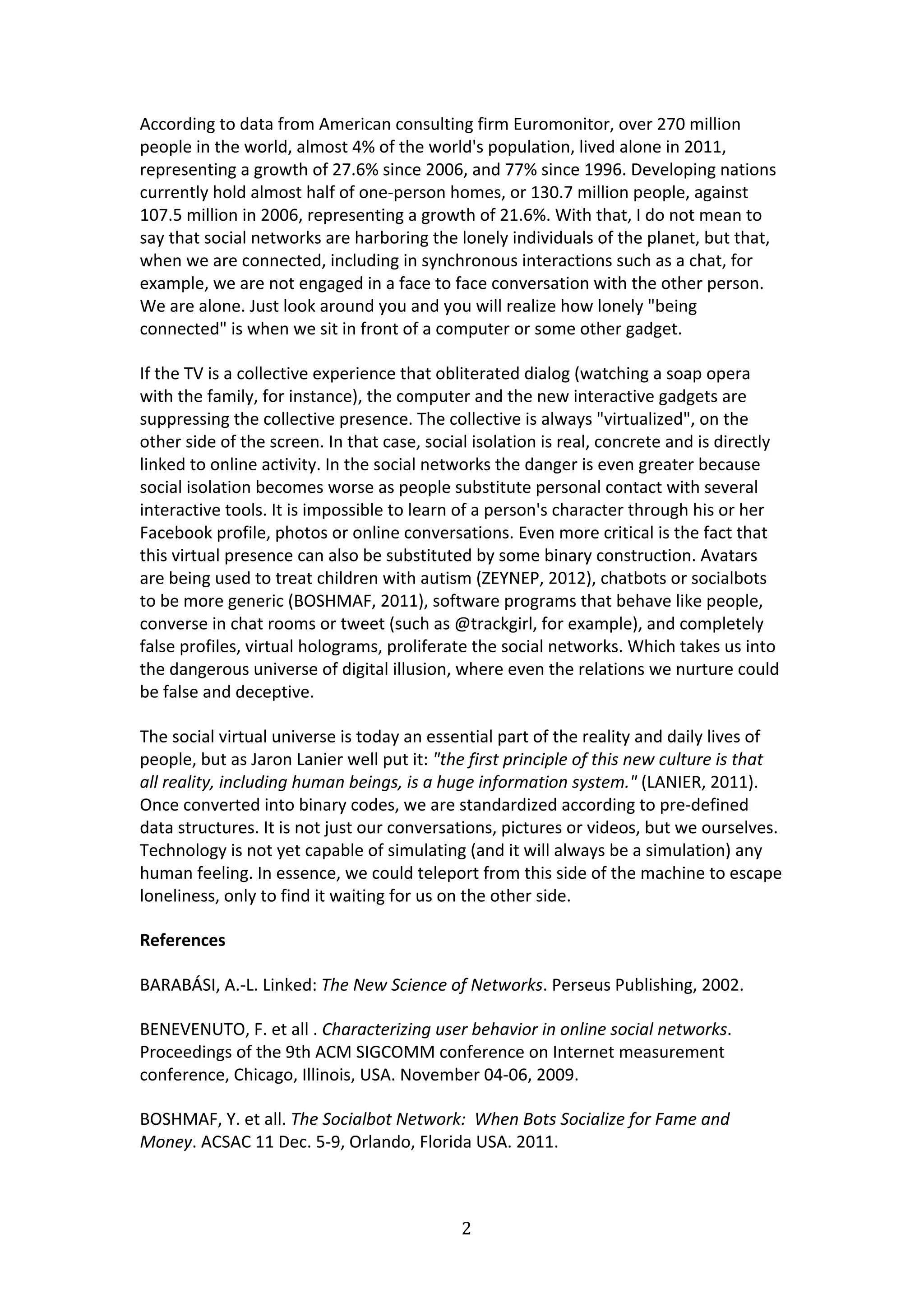 According	
  to	
  data	
  from	
  American	
  consulting	
  firm	
  Euromonitor,	
  over	
  270	
  million	
  
people	
  in	
  the	
  world,	
  almost	
  4%	
  of	
  the	
  world's	
  population,	
  lived	
  alone	
  in	
  2011,	
  
representing	
  a	
  growth	
  of	
  27.6%	
  since	
  2006,	
  and	
  77%	
  since	
  1996.	
  Developing	
  nations	
  
currently	
  hold	
  almost	
  half	
  of	
  one-­‐person	
  homes,	
  or	
  130.7	
  million	
  people,	
  against	
  
107.5	
  million	
  in	
  2006,	
  representing	
  a	
  growth	
  of	
  21.6%.	
  With	
  that,	
  I	
  do	
  not	
  mean	
  to	
  
say	
  that	
  social	
  networks	
  are	
  harboring	
  the	
  lonely	
  individuals	
  of	
  the	
  planet,	
  but	
  that,	
  
when	
  we	
  are	
  connected,	
  including	
  in	
  synchronous	
  interactions	
  such	
  as	
  a	
  chat,	
  for	
  
example,	
  we	
  are	
  not	
  engaged	
  in	
  a	
  face	
  to	
  face	
  conversation	
  with	
  the	
  other	
  person.	
  
We	
  are	
  alone.	
  Just	
  look	
  around	
  you	
  and	
  you	
  will	
  realize	
  how	
  lonely	
  "being	
  
connected"	
  is	
  when	
  we	
  sit	
  in	
  front	
  of	
  a	
  computer	
  or	
  some	
  other	
  gadget.	
  	
  	
  

If	
  the	
  TV	
  is	
  a	
  collective	
  experience	
  that	
  obliterated	
  dialog	
  (watching	
  a	
  soap	
  opera	
  
with	
  the	
  family,	
  for	
  instance),	
  the	
  computer	
  and	
  the	
  new	
  interactive	
  gadgets	
  are	
  
suppressing	
  the	
  collective	
  presence.	
  The	
  collective	
  is	
  always	
  "virtualized",	
  on	
  the	
  
other	
  side	
  of	
  the	
  screen.	
  In	
  that	
  case,	
  social	
  isolation	
  is	
  real,	
  concrete	
  and	
  is	
  directly	
  
linked	
  to	
  online	
  activity.	
  In	
  the	
  social	
  networks	
  the	
  danger	
  is	
  even	
  greater	
  because	
  
social	
  isolation	
  becomes	
  worse	
  as	
  people	
  substitute	
  personal	
  contact	
  with	
  several	
  
interactive	
  tools.	
  It	
  is	
  impossible	
  to	
  learn	
  of	
  a	
  person's	
  character	
  through	
  his	
  or	
  her	
  
Facebook	
  profile,	
  photos	
  or	
  online	
  conversations.	
  Even	
  more	
  critical	
  is	
  the	
  fact	
  that	
  
this	
  virtual	
  presence	
  can	
  also	
  be	
  substituted	
  by	
  some	
  binary	
  construction.	
  Avatars	
  
are	
  being	
  used	
  to	
  treat	
  children	
  with	
  autism	
  (ZEYNEP,	
  2012),	
  chatbots	
  or	
  socialbots	
  
to	
  be	
  more	
  generic	
  (BOSHMAF,	
  2011),	
  software	
  programs	
  that	
  behave	
  like	
  people,	
  
converse	
  in	
  chat	
  rooms	
  or	
  tweet	
  (such	
  as	
  @trackgirl,	
  for	
  example),	
  and	
  completely	
  
false	
  profiles,	
  virtual	
  holograms,	
  proliferate	
  the	
  social	
  networks.	
  Which	
  takes	
  us	
  into	
  
the	
  dangerous	
  universe	
  of	
  digital	
  illusion,	
  where	
  even	
  the	
  relations	
  we	
  nurture	
  could	
  
be	
  false	
  and	
  deceptive.	
  

The	
  social	
  virtual	
  universe	
  is	
  today	
  an	
  essential	
  part	
  of	
  the	
  reality	
  and	
  daily	
  lives	
  of	
  
people,	
  but	
  as	
  Jaron	
  Lanier	
  well	
  put	
  it:	
  "the	
  first	
  principle	
  of	
  this	
  new	
  culture	
  is	
  that	
  
all	
  reality,	
  including	
  human	
  beings,	
  is	
  a	
  huge	
  information	
  system."	
  (LANIER,	
  2011).	
  
Once	
  converted	
  into	
  binary	
  codes,	
  we	
  are	
  standardized	
  according	
  to	
  pre-­‐defined	
  
data	
  structures.	
  It	
  is	
  not	
  just	
  our	
  conversations,	
  pictures	
  or	
  videos,	
  but	
  we	
  ourselves.	
  
Technology	
  is	
  not	
  yet	
  capable	
  of	
  simulating	
  (and	
  it	
  will	
  always	
  be	
  a	
  simulation)	
  any	
  
human	
  feeling.	
  In	
  essence,	
  we	
  could	
  teleport	
  from	
  this	
  side	
  of	
  the	
  machine	
  to	
  escape	
  
loneliness,	
  only	
  to	
  find	
  it	
  waiting	
  for	
  us	
  on	
  the	
  other	
  side.	
  	
  

References	
  

BARABÁSI,	
  A.-­‐L.	
  Linked:	
  The	
  New	
  Science	
  of	
  Networks.	
  Perseus	
  Publishing,	
  2002.	
  

BENEVENUTO,	
  F.	
  et	
  all	
  .	
  Characterizing	
  user	
  behavior	
  in	
  online	
  social	
  networks.	
  
Proceedings	
  of	
  the	
  9th	
  ACM	
  SIGCOMM	
  conference	
  on	
  Internet	
  measurement	
  
conference,	
  Chicago,	
  Illinois,	
  USA.	
  November	
  04-­‐06,	
  2009.	
  

BOSHMAF,	
  Y.	
  et	
  all.	
  The	
  Socialbot	
  Network:	
  	
  When	
  Bots	
  Socialize	
  for	
  Fame	
  and	
  
Money.	
  ACSAC	
  11	
  Dec.	
  5-­‐9,	
  Orlando,	
  Florida	
  USA.	
  2011.	
  



                                                                      2	
  
	
  
 