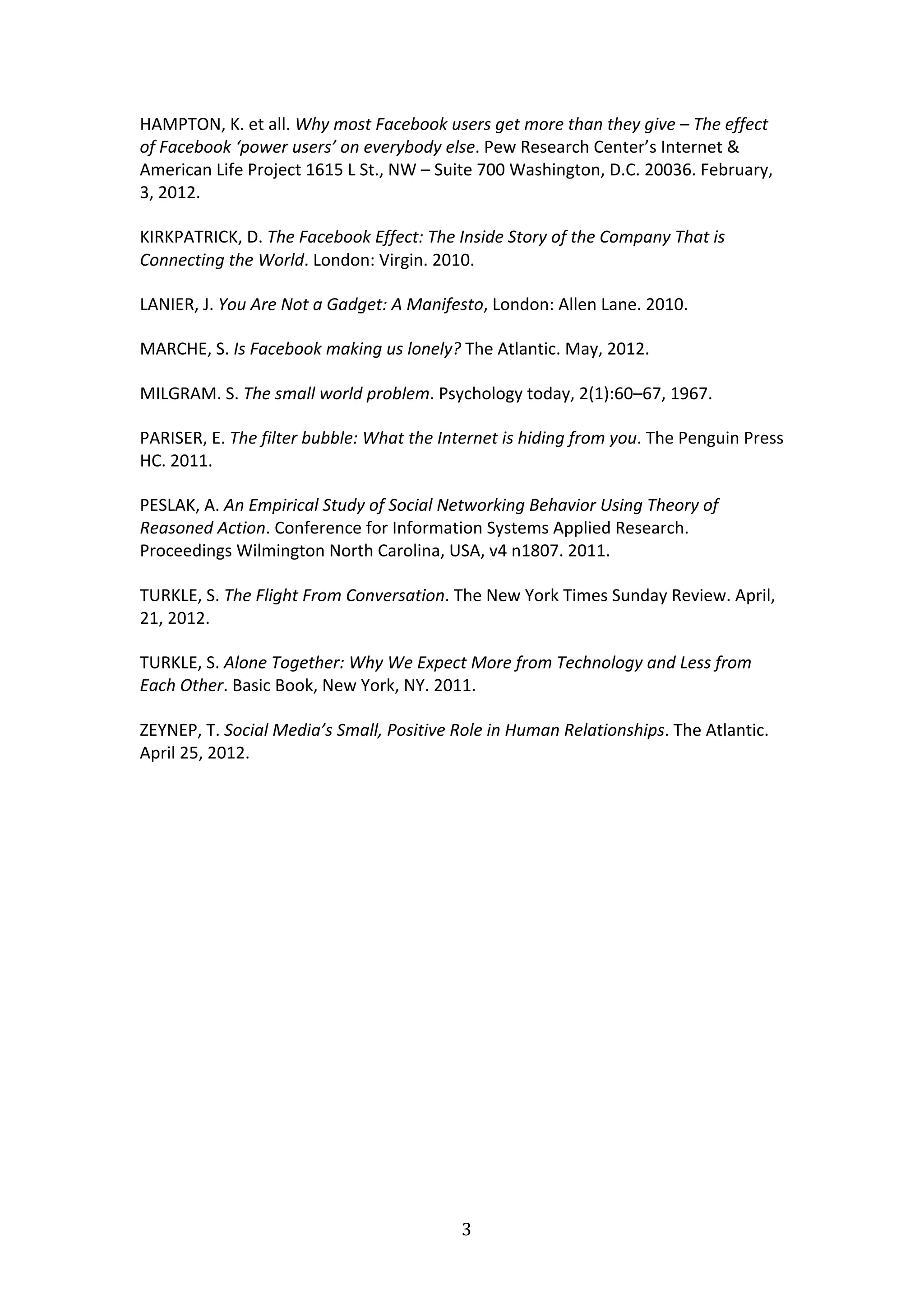 HAMPTON,	
  K.	
  et	
  all.	
  Why	
  most	
  Facebook	
  users	
  get	
  more	
  than	
  they	
  give	
  –	
  The	
  effect	
  
of	
  Facebook	
  ‘power	
  users’	
  on	
  everybody	
  else.	
  Pew	
  Research	
  Center’s	
  Internet	
  &	
  
American	
  Life	
  Project	
  1615	
  L	
  St.,	
  NW	
  –	
  Suite	
  700	
  Washington,	
  D.C.	
  20036.	
  February,	
  
3,	
  2012.	
  	
  

KIRKPATRICK,	
  D.	
  The	
  Facebook	
  Effect:	
  The	
  Inside	
  Story	
  of	
  the	
  Company	
  That	
  is	
  
Connecting	
  the	
  World.	
  London:	
  Virgin.	
  2010.	
  

LANIER,	
  J.	
  You	
  Are	
  Not	
  a	
  Gadget:	
  A	
  Manifesto,	
  London:	
  Allen	
  Lane.	
  2010.	
  

MARCHE,	
  S.	
  Is	
  Facebook	
  making	
  us	
  lonely?	
  The	
  Atlantic.	
  May,	
  2012.	
  

MILGRAM.	
  S.	
  The	
  small	
  world	
  problem.	
  Psychology	
  today,	
  2(1):60–67,	
  1967.	
  	
  

PARISER,	
  E.	
  The	
  filter	
  bubble:	
  What	
  the	
  Internet	
  is	
  hiding	
  from	
  you.	
  The	
  Penguin	
  Press	
  
HC.	
  2011.	
  

PESLAK,	
  A.	
  An	
  Empirical	
  Study	
  of	
  Social	
  Networking	
  Behavior	
  Using	
  Theory	
  of	
  
Reasoned	
  Action.	
  Conference	
  for	
  Information	
  Systems	
  Applied	
  Research.	
  
Proceedings	
  Wilmington	
  North	
  Carolina,	
  USA,	
  v4	
  n1807.	
  2011.	
  

TURKLE,	
  S.	
  The	
  Flight	
  From	
  Conversation.	
  The	
  New	
  York	
  Times	
  Sunday	
  Review.	
  April,	
  
21,	
  2012.	
  

TURKLE,	
  S.	
  Alone	
  Together:	
  Why	
  We	
  Expect	
  More	
  from	
  Technology	
  and	
  Less	
  from	
  
Each	
  Other.	
  Basic	
  Book,	
  New	
  York,	
  NY.	
  2011.	
  

ZEYNEP,	
  T.	
  Social	
  Media’s	
  Small,	
  Positive	
  Role	
  in	
  Human	
  Relationships.	
  The	
  Atlantic.	
  
April	
  25,	
  2012.	
  

	
  




                                                                 3	
  
	
  
 
