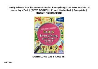 Lonely Planet Not for Parents Paris: Everything You Ever Wanted to
Know by {Full | [BEST BOOKS] | Free | Unlimited | Complete |
[RECOMMENDATION]
DONWLOAD LAST PAGE !!!!
DETAIL
Download Lonely Planet Not for Parents Paris: Everything You Ever Wanted to Know Ebook Online Lonely Planet: The world's leading travel guide publisher*This is not a guidebook. And it is definitely 'not-for-parents'. It is the real, inside story about one of the world's most famous cities - Paris. In this book you'll hear fascinating tales about creepy stone gargoyles, ghostly railway stations, huge castles and amazingly pampered pets.Check out cool stories about stuffed animals, caves filled with bones and the deadly guillotine. You'll find cyclists, junk collectors and musicians, and snails on the menu for dinner.Where can you pretend you're at the beach in the middle of the city?Who smiles at 6 million people a year?Who had her own life-size village built just to play in?Which famous building was built inside out?This book shows you a Paris your parents probably don't even know about.Authors: Written and researched by Lonely Planet, Klay LamprellAbout Lonely Planet: Started in 1973, Lonely Planet has become the world's leading travel guide publisher with guidebooks to every destination on the planet, as well as an award-winning website, a suite of mobile and digital travel products, children's books, and a dedicated traveller community. Lonely Planet's mission is to enable curious travellers to experience the world and to truly get to the heart of the places where they travel.TripAdvisor Travellers' Choice Awards 2012 and 2013 winner in Favorite Travel Guide category'Lonely Planet guides are, quite simply, like no other.' - New York Times'Lonely Planet. It's on everyone's bookshelves it's in every traveller's hands. It's on mobile phones. It's on the Internet. It's everywhere, and it's telling entire generations of people how to travel the world.' - Fairfax Media (Australia) *#1 in the world market share - source: Nielsen Bookscan. Australia, UK and USA. March 2012-January 2013
 