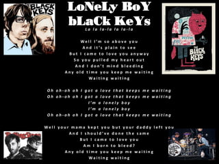 LoNeLy BoY
bLaCk KeYs
La la la-la la la-la

Well I’m so above you
A n d i t ’s p l a i n t o s e e
But I came to love you anyway
So you pulled my heart out
And I don’t mind bleeding
Any old time you keep me waiting
Waiting waiting

Oh oh-oh oh I got a love that keeps me waiting
Oh oh-oh oh I got a love that keeps me waiting
I’m a lonely boy
I’m a lonely boy
Oh oh-oh oh I got a love that keeps me waiting
Well your mama kept you but your daddy left you
And I should’ve done the same
But I came to love you
Am I born to bleed?
Any old time you keep me waiting
Waiting waiting

 