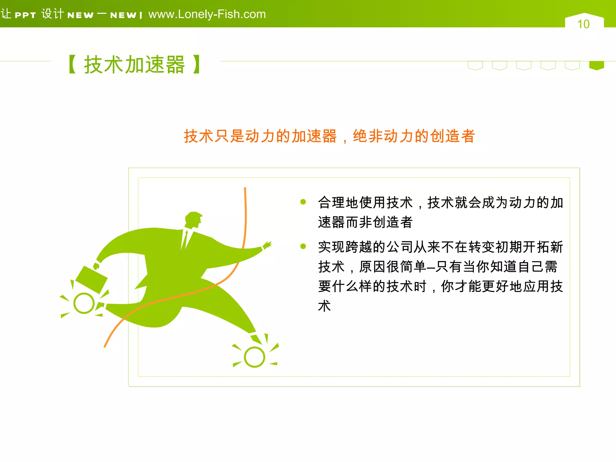 让 PPT 设计 N EW 一 N EW | www.Lonely-Fish.com
                                                                      10


        【 技术加速器 】


                            技术只是动力的加速器，绝非动力的创造者



                                                合理地使用技术，技术就会成为动力的加
                                                 速器而非创造者
                                                实现跨越的公司从来不在转变初期开拓新
                                                 技术，原因很简单—只有当你知道自己需
                                                 要什么样的技术时，你才能更好地应用技
                                                 术
 