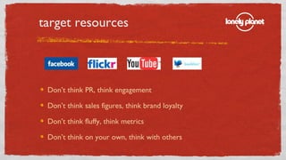 target resources <ul><li>Don’t think PR, think engagement </li></ul><ul><li>Don’t think sales figures, think brand loyalty...