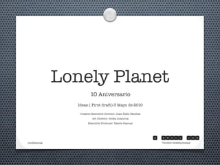 Lonely Planet
10 Aniversario
Ideas ( First draft) 3 Mayo de 2010
Creative Executive Director: Juan Pablo Sánchez
Art Director: Gorka Aizpurua
Executive Producer: Valerie Pascual
The event marketing boutiqueconﬁdencial
 