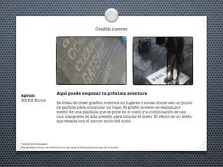 Graﬁtti inverso
Aquí puede empezar tu próxima aventura
Se trata de crear graﬁtis inversos en lugares o zonas donde sea un punto
de partida para comenzar un viaje. El graﬁti inverso se realiza por
medio de una plantilla que se pone en el suelo y a continuación se usa
una manguera de alta presión para limpiar el suelo. El efecto es un texto
que resalta con el oscuro sucio del suelo.
*textos provisionales
aprox:
XXXX Eurox
Fotografías a modo de referencia no se trata de fotocomposiciones de la acción.
 