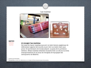 Las maletas
A recoger las maletas
Se trata de hacer maletas que por un lado tienen pegatinas de
diferentes lugares del mundo y por otro un texto claro que
pone 10 aniversario de lonely planet. La guía de tu próximo
destino. Estas maletas estarían durante todo un día en la cinta
transportadora en la zona de recogida de equipajes del
Aeropuerto de Madrid.
*textos provisionales
aprox:
XXXX
euros
Fotografías a modo de referencia no se trata de fotocomposiciones de la acción.
 