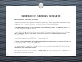 información adicional asmalljob
• Cada idea tiene un presupuesto aproximado.
• No realizamos presupuestos cerrados hasta que lo vemos con el cliente. Así optimizamos nuestro tiempo
en generar valor a nuestros clientes en vez de ser un mero vehículo administrativo.
• Nuestra amplia experiencia nos permite realizar presupuestos aproximados que se acercan mucho a lo
que seria un presupuesto ﬁnal o cerrado.
• Cuando el cliente elige la/s ideas , procedemos a realizar el presupuesto ﬁnal. Este proceso en según que
casos puede durar hasta XX días hábiles. Este es otro motivo por el que realizamos aproximados.
Ganamos tiempo.
• Nuestro FEE de agencia es un XXX% sobre el total neto sin IVA
• Nuestras condiciones generales de cobros son XXX% a la ﬁrma de presupuesto o/y orden de compra, XXX
% antes del inicio de la acción, resto a XXX días.
• Los extras en que se pueda incurrir siempre serán previa notiﬁcación y autorización del cliente. Dichos
extras serán salvo caso especial contado.
• Todas las ideas presentadas son propiedad de ASMALLJOB, SL. Quedando debidamente registradas en el
registro de la propiedad intelectual.
 
