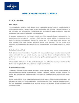 LONELY PLANET GUIDE TO KENYA


PLACES TO SEE

Lake Magadi
The most southerly of the Rift Valley lakes in Kenya, Lake Magadi is rarely visited by tourists because of
its remoteness, although it actually makes an easy day trip if you have a vehicle. The most mineral-rich of
the soda lakes, it is almost entirely covered by a thick encrustation of soda that supports many bird
species and gives the landscape a weird lunar appearance.

A causeway leads across the most visually dramatic part of this strange landscape to a viewpoint on the
western shore. It's worth a drive if you have a 4WD, otherwise you can head to the hot springs further
south. The springs aren't particularly dramatic, but you can take a dip in the deeper pools, and there are
large numbers of fish there that have adapted to survive in the hot water. You may run into local
tribesmen, particularly Maasai, who will offer to show you the way and 'demonstrate' everything for you for
a fee.

Hell's Gate National Park
Hell's Gate is an experience indeed. The park is truly unique, as it allows you to walk or cycle unguided
across its breadth. Sure you can still drive, but why would you? Senses are heightened tenfold when
you're face to face with grazing zebras, towering giraffes, galloping gazelles and massive eland
antelopes.

There's a 22km (13mi) round trip that can be done by car, bike or foot in a day, or you can hike off the
beaten track along the Buffalo Circuit. Camping is highly recommended.

Kakamega Forest Reserve
This superb small slab of virgin tropical rainforest is home to a huge variety of birds and animals and is
becoming particularly popular with independent travellers. The wildlife is a major attraction, especially the
birdlife, with more than 330 species recorded. Tribal practices in the forest, such as circumcision rituals,
persist.

Official guides, trained by the Kakamega Biodiversity Conservation and Tour Operators Association, are
well worth the money. Not only do they prevent you from getting lost (many of the trail signs are missing),
but most are excellent naturalists who can recognise birds by call alone and provide information about
numerous animals.
 