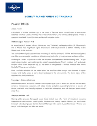 LONELY PLANET GUIDE TO TANZANIA


PLACES TO SEE

Jozani Forest
A tiny patch of pristine rainforest right in the centre of Zanzibar island, Jozani Forest is home to the
extremely rare Red Colobus monkey, the Ader's duiker antelope, and numerous bird species. There's a
mangrove boardwalk through the trees and a small education centre.

Mt Kilimanjaro National Park
An almost perfectly shaped volcano rising sheer from Tanzania's northeastern plains, Mt Kilimanjaro is
one of Africa's most magnificent sights. Snowcapped and not yet extinct, at 5896m (19343ft) it's the
highest peak on the continent.

The name of Kilimanjaro is as shrouded in mystery as the mist-enveloped summit. 'Mountain of Light' is
one of the several possible translations, although many locals refer to the snowy peak as Kipoo or Kibo.

Daunting as it looks, it's possible to scale the mountain without technical mountaineering skills - all you
need is determination, warm clothing and a properly equipped guide. There's no doubt you'll go through
the pain barrier on the way to the top, but the reward is unforgettable - a sunrise view over what seems
like half of Africa spread out below.

From cultivated farmlands on the lower levels, the mountain rises through lush rainforest to alpine
meadow and finally across a barren lunar landscape to the twin summits. The lower slopes of the
mountain also offer great hiking.

Ngorongoro Conservation Area
Ngorongoro Crater is a volcanic caldera - the collapsed upper cone of an ancient volcano. Its high walls
contain a microcosmic ecosystem, with lakes, forests, and plains supporting hundreds of species of
wildlife. The views from the misty highlands of the rim are spectacular, as is the abundant wildlife on the
crater floor.

Serengeti National Park
Waving golden grasses, flat-topped acacia trees, distant blue hills. Herds of wildebeest sweeping
majestically across the plain. Stately giraffes, indolent lions, stealthy cheetah. How do you describe the
Serengeti without using every cliché in the book? Perhaps in the words of Alan Moorehead - 'Anyone who
can go to the Serengeti, and does not, is mad.'
 