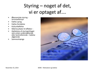Styring – noget af det, 
vi er optaget af…. 
• Økonomiske styring - 
serviceeftersyn 
• Fælles sprog 
• Fælles forståelse 
• Kulturdrøftelse 
• Mål/resultater til effekter - 
• Opfattelse af styringstiltaget 
som enten understøttende 
eller kontrollerende – ledelse 
afgørende 
• Sammenhænge 
November 25, 2014 KORA – Motivation og ledelse 
 