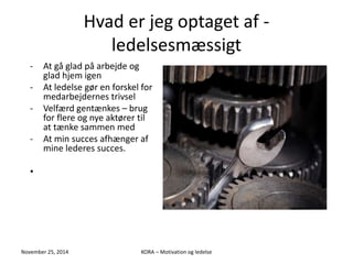 Hvad er jeg optaget af - 
ledelsesmæssigt 
- At gå glad på arbejde og 
glad hjem igen 
- At ledelse gør en forskel for 
medarbejdernes trivsel 
- Velfærd gentænkes – brug 
for flere og nye aktører til 
at tænke sammen med 
- At min succes afhænger af 
mine lederes succes. 
• 
November 25, 2014 KORA – Motivation og ledelse 
 