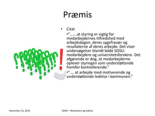Præmis 
• Citat 
•”…….at styring er vigtig for 
medarbejdernes tilfredshed med 
arbejdsdagen, deres sygefravær og 
resultaterne af deres arbejde. Det viser 
undersøgelser blandt både SOSU-medarbejdere 
og universitetsforskere. Det 
afgørende er dog, at medarbejderne 
oplever styringen som understøttende 
fremfor kontrollerende.” 
•”…. at arbejde med motiverende og 
understøttende ledelse i kommunen.” 
November 25, 2014 KORA – Motivation og ledelse 
 