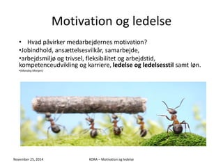 Motivation og ledelse 
• Hvad påvirker medarbejdernes motivation? 
•Jobindhold, ansættelsesvilkår, samarbejde, 
•arbejdsmiljø og trivsel, fleksibilitet og arbejdstid, 
kompetenceudvikling og karriere, ledelse og ledelsesstil samt løn. 
•(Mandag Morgen) 
November 25, 2014 KORA – Motivation og ledelse 
 
