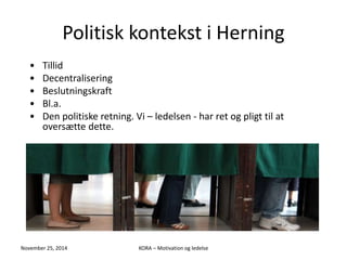 Politisk kontekst i Herning 
• Tillid 
• Decentralisering 
• Beslutningskraft 
• Bl.a. 
• Den politiske retning. Vi – ledelsen - har ret og pligt til at 
oversætte dette. 
November 25, 2014 KORA – Motivation og ledelse 
 