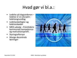 Hvad gør vi bl.a.: 
• Ledelse på dagsordenen – 
ledelse er en disciplin - 
ledelsesgrundlag 
• Ledelseskollegier og 
ledelseskæder 
• MED-udvalg – Fremtidens 
kommunale kompetence-og 
motivationsprofil. 
• Styringseftersyn 
• Mange decentrale 
løsninger 
November 25, 2014 KORA – Motivation og ledelse 
 