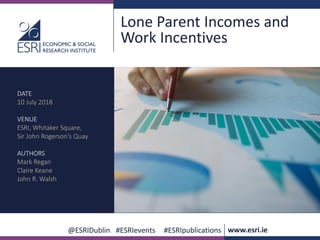 @ESRIDublin #ESRIevents #ESRIpublications www.esri.ie
Lone Parent Incomes and
Work Incentives
DATE
10 July 2018
VENUE
ESRI, Whitaker Square,
Sir John Rogerson’s Quay
AUTHORS
Mark Regan
Claire Keane
John R. Walsh
 