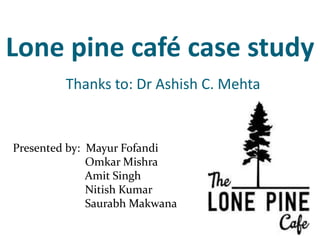 Lone pine café case study
Thanks to: Dr Ashish C. Mehta
Presented by: Mayur Fofandi
Omkar Mishra
Amit Singh
Nitish Kumar
Saurabh Makwana
 