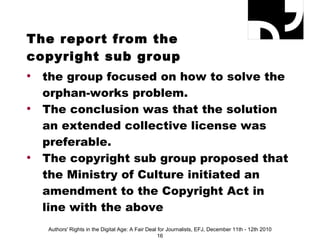 The report from the  copyright sub group the group focused on how to solve the orphan-works problem. The conclusion was that the solution an extended collective license was preferable.  The copyright sub group proposed that the Ministry of Culture initiated an amendment to the Copyright Act in line with the above Authors' Rights in the Digital Age: A Fair Deal for Journalists, EFJ, December 11th - 12th 2010 