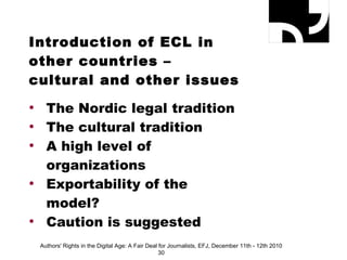 Introduction of ECL in other countries – cultural and other issues The Nordic legal tradition The cultural tradition A high level of  organizations Exportability of the model? Caution is suggested Authors' Rights in the Digital Age: A Fair Deal for Journalists, EFJ, December 11th - 12th 2010 