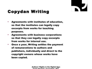 Copydan Writing Agreements with institutes of education, so that the institutes can legally copy excerpts from works for teaching purposes. Agreements with business corporations so that they can legally copy excerpts from works for internal use.  Once a year, Writing settles the payment of remunerations to authors and publishers, individually and direct to the copyright owners whose works have been copied. Authors' Rights in the Digital Age: A Fair Deal for Journalists, EFJ, December 11th - 12th 2010 