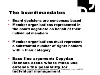 The board/mandates Board decisions are consensus based Member organisations represented in the board negotiate on behalf of their individual members  Member organisations must represent a substantial number of rights holders within their category Base line argument: Copydan licenses areas where mass use extends the possibility for individual management Authors' Rights in the Digital Age: A Fair Deal for Journalists, EFJ, December 11th - 12th 2010 
