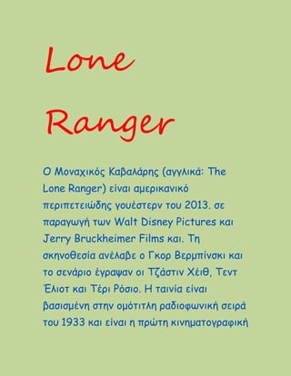 Lone
Ranger
Ο Μοναχικός Καβαλάρης (αγγλικά: The
Lone Ranger) είναι αμερικανικό
περιπετειώδης γουέστερν του 2013. σε
παραγωγή των Walt Disney Pictures και
Jerry Bruckheimer Films και. Τη
σκηνοθεσία ανέλαβε ο Γκορ Βερμπίνσκι και
το σενάριο έγραψαν οι Τζάστιν Χέιθ, Τεντ
Έλιοτ και Τέρι Ρόσιο. Η ταινία είναι
βασισμένη στην ομότιτλη ραδιοφωνική σειρά
του 1933 και είναι η πρώτη κινηματογραφική
 